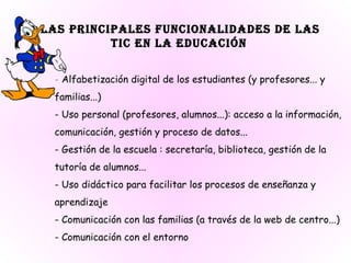 Las principales funcionalidades de las  TIC en la educación   -  Alfabetización digital de los estudiantes (y profesores... y familias...) - Uso personal (profesores, alumnos...): acceso a la información, comunicación, gestión y proceso de datos... - Gestión de la escuela : secretaría, biblioteca, gestión de la tutoría de alumnos... - Uso didáctico para facilitar los procesos de enseñanza y aprendizaje  - Comunicación con las familias (a través de la web de centro...) - Comunicación con el entorno  