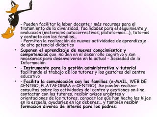 - Pueden facilitar la labor docente : más recursos para el tratamiento de la diversidad, facilidades para el seguimiento y evaluación (materiales autocorrectivos, plataformas...), tutorías y contacto con las familias... - Permiten la realización de nuevas actividades de aprendizaje de alto potencial didáctico Suponen el aprendizaje de nuevos conocimientos y competencias  que inciden en el desarrollo cognitivo y son necesarias para desenvolverse en la actual - Sociedad de la Información. -  Instrumento para la gestión administrativa y tutorial  facilitando el trabajo de los tutores y los gestores del centro educativo  -  Facilita la comunicación con las familias  (e-MAIL, WEB DE CENTRO, PLATAFORMA e-CENTRO). Se pueden realizar consultas sobre las actividades del centro y gestiones on-line, contactar con los tutores, recibir avisos urgentes y orientaciones de los tutores, conocer los que han hecho los hijos en la escuela, ayudarles en los deberes... y también  recibir formación diversa de interés para los padres . 