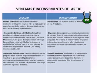 VENTAJAS E INCONVENIENTES DE LAS TIC   VENTAJAS  INCONVENIENTES  Interés. Motivación.  Los alumnos están muy motivados al utilizar los recursos TIC y la motivación (el querer) es uno de los motores del aprendizaje, ya que incita a la actividad y al pensamiento.  - Interacción. Continua actividad intelectual.  Los estudiantes están permanentemente activos al interactuar con el ordenador y entre ellos a distancia. Mantienen un alto grado de implicación en el trabajo. La versatilidad e interactividad del ordenador, la posibilidad de "dialogar" con él, el gran volumen de información disponible en Internet..., les atrae y mantiene su atención. - Desarrollo de la iniciativa.  La constante participación por parte de los alumnos propicia el desarrollo de su iniciativa ya que se ven obligados a tomar continuamente nuevas decisiones ante las respuestas del ordenador a sus acciones. Se promueve un trabajo autónomo riguroso y metódico. Distracciones . Los alumnos a veces se dedican a jugar en vez de trabajar. -Dispersión . La navegación por los atractivos espacios de Internet, llenos de aspectos variados e interesante, inclina a los usuarios a desviarse de los objetivos de su búsqueda. Por su parte, el atractivo de los programas informáticos también mueve a los estudiantes a invertir mucho tiempo interactuando con aspectos accesorios. - Pérdida de tiempo.  Muchas veces se pierde mucho tiempo buscando la información que se necesita: exceso de información disponible, dispersión y presentación atomizada, falta de método en la búsqueda... 