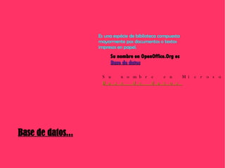 Base de datos... Es una espécie de biblioteca compuesta mayormente pos documentos o textos  impresos en papel.   Su nombre en OpenOffice.Org es Base de datos Su nombre en Microsoft.Office es Base de datos 