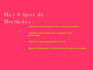 Hay 4 tipos de libertades: Libertad de usar programa con cualquier propósito Estudiar el funcionamiento i adaptarlo a las necesidades. Descubrir copias para ayudar a otros. Mejorar el programa y hacer pública su mejora de manera. 