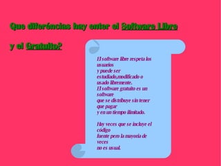 Que diferéncias hay enter el  Software Libre y el  Gratuito? El software libre respeta los usuarios y puede ser estudiado,modificado o usado libremente. El software gratuito es un software  que se distribuye sin tener que pagar y en un tiempo ilimitado. Hay veces que se incluye el código fuente pero la mayoria de veces  no es usual. 