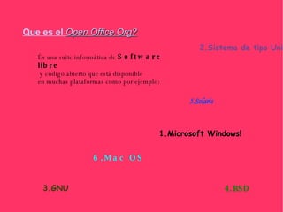 Que es el   Open Office.Org? És una suite informática de  Software libre y código abierto que está disponible  en muchas plataformas como por ejemplo: 1.Microsoft Windows! 2.Sistema de tipo Unix 3.GNU 4.BSD 5.Solaris 6.Mac OS 
