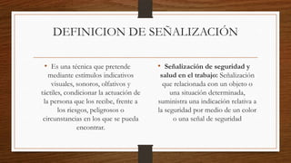 DEFINICION DE SEÑALIZACIÓN
• Es una técnica que pretende
mediante estímulos indicativos
visuales, sonoros, olfativos y
táctiles, condicionar la actuación de
la persona que los recibe, frente a
los riesgos, peligrosos o
circunstancias en los que se pueda
encontrar.
• Señalización de seguridad y
salud en el trabajo: Señalización
que relacionada con un objeto o
una situación determinada,
suministra una indicación relativa a
la seguridad por medio de un color
o una señal de seguridad
 