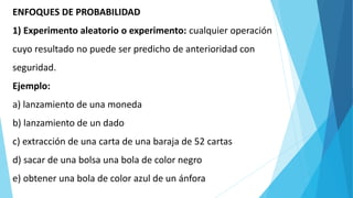 ENFOQUES DE PROBABILIDAD
1) Experimento aleatorio o experimento: cualquier operación
cuyo resultado no puede ser predicho de anterioridad con
seguridad.
Ejemplo:
a) lanzamiento de una moneda
b) lanzamiento de un dado
c) extracción de una carta de una baraja de 52 cartas
d) sacar de una bolsa una bola de color negro
e) obtener una bola de color azul de un ánfora
 