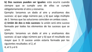 b) Dos sucesos pueden ser iguales: esto ocurre cuando
siempre que se cumple uno de ellos se cumple
obligatoriamente el otro y viceversa.
Ejemplo: lanzamos un dado al aire y analizamos dos
sucesos: a) que salga número par, y b) que salga múltiplo
de 2. Vemos que las soluciones coinciden en ambos casos.
c) Unión de dos o más sucesos: la unión será otro suceso
formado por todos los elementos de los sucesos que se
unen.
Ejemplo: lanzamos un dado al aire y analizamos dos
sucesos: a) que salga número par y b) que el resultado sea
mayor que 3. El suceso unión estaría formado por los
siguientes resultados: el 2, el
4, el 5 y el 6
 