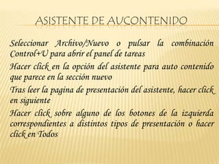 ASISTENTE DE AUCONTENIDO
Seleccionar Archivo/Nuevo o pulsar la combinación
Control+U para abrir el panel de tareas
Hacer click en la opción del asistente para auto contenido
que parece en la sección nuevo
Tras leer la pagina de presentación del asistente, hacer click
en siguiente
Hacer click sobre alguno de los botones de la izquierda
correspondientes a distintos tipos de presentación o hacer
click en Todos
 