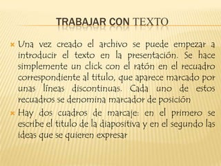 TRABAJAR CON TEXTO
 Una vez creado el archivo se puede empezar a
  introducir el texto en la presentación. Se hace
  simplemente un click con el ratón en el recuadro
  correspondiente al titulo, que aparece marcado por
  unas líneas discontinuas. Cada uno de estos
  recuadros se denomina marcador de posición
 Hay dos cuadros de marcaje: en el primero se
  escribe el titulo de la diapositiva y en el segundo las
  ideas que se quieren expresar
 