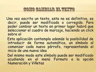 Una vez escrito un texto, este no es definitivo, es
 decir, puede ser modificado o corregido. Para
 poder cambiar un texto en primer lugar habrá que
 seleccionar el cuadro de marcaje, haciendo un click
 sobre el
Esta aplicación contempla además la posibilidad de
 introducir de forma automática, un símbolo al
 comenzar cada nuevo párrafo, representando el
 inicio de una nueva idea
Del mismo modo este símbolo puede ser modificado
 acudiendo en el menú Formato a la opción
 Numeración y Viñetas
 
