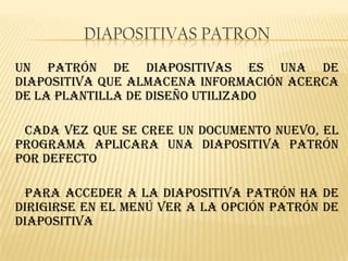 DIAPOSITIVAS PATRON
Un patrón de diapositivas es una de
diapositiva que almacena información acerca
de la plantilla de diseño utilizado

 Cada vez que se cree un documento nuevo, el
programa aplicara una diapositiva patrón
por defecto

 Para acceder a la diapositiva patrón ha de
dirigirse en el menú Ver a la opción patrón de
diapositiva
 