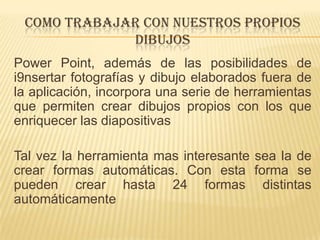 COMO TRABAJAR CON NUESTROS PROPIOS
             DIBUJOS
Power Point, además de las posibilidades de
i9nsertar fotografías y dibujo elaborados fuera de
la aplicación, incorpora una serie de herramientas
que permiten crear dibujos propios con los que
enriquecer las diapositivas

Tal vez la herramienta mas interesante sea la de
crear formas automáticas. Con esta forma se
pueden crear hasta 24 formas distintas
automáticamente
 