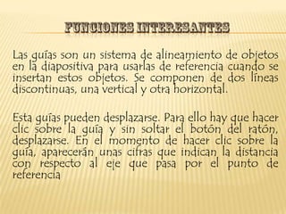 Las guías son un sistema de alineamiento de objetos
en la diapositiva para usarlas de referencia cuando se
insertan estos objetos. Se componen de dos líneas
discontinuas, una vertical y otra horizontal.

Esta guías pueden desplazarse. Para ello hay que hacer
clic sobre la guía y sin soltar el botón del ratón,
desplazarse. En el momento de hacer clic sobre la
guía, aparecerán unas cifras que indican la distancia
con respecto al eje que pasa por el punto de
referencia
 