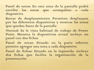 Panel de notas: En esta zona de la pantalla podrá
escribir las notas que acompañen a cada
diapositiva
Barras de desplazamiento: Permiten desplazarse
por las diferentes diapositivas y mostrar las zonas
que quedan fuera de la pantalla
Normal: Es la vista habitual de trabajo de Power
Point. Muestra la diapositivas actual incluye un
panel con dos fichas
Panel de notas: Situado en la parte inferior,
permite agregar una nota a cada diapositiva
Panel de fichas: Situado en la izquierda, incluye
dos fichas que facilita la organización de la
presentación
 