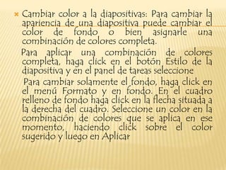    Cambiar color a la diapositivas: Para cambiar la
    apariencia de una diapositiva puede cambiar el
    color de fondo o bien asignarle una
    combinación de colores completa.
    Para aplicar una combinación de colores
    completa, haga click en el botón Estilo de la
    diapositiva y en el panel de tareas seleccione
    Para cambiar solamente el fondo, haga click en
    el menú Formato y en fondo. En el cuadro
    relleno de fondo haga click en la flecha situada a
    la derecha del cuadro. Seleccione un color en la
    combinación de colores que se aplica en ese
    momento, haciendo click sobre el color
    sugerido y luego en Aplicar
 