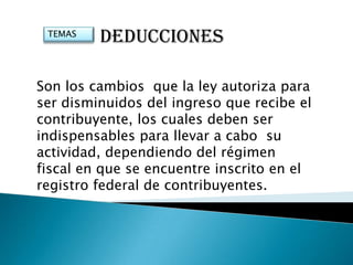 TEMAS
         DEDUCCIONES

Son los cambios que la ley autoriza para
ser disminuidos del ingreso que recibe el
contribuyente, los cuales deben ser
indispensables para llevar a cabo su
actividad, dependiendo del régimen
fiscal en que se encuentre inscrito en el
registro federal de contribuyentes.
 