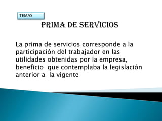 TEMAS

         PRIMA DE SERVICIOS

La prima de servicios corresponde a la
participación del trabajador en las
utilidades obtenidas por la empresa,
beneficio que contemplaba la legislación
anterior a la vigente
 