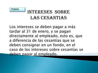 TEMAS
         INTERESES SOBRE
           LAS CESANTIAS
Los intereses se deben pagar a más
tardar al 31 de enero, y se pagan
directamente al empleado, esto es, que
a diferencia de las cesantías que se
deben consignar en un fondo, en el
caso de los intereses sobre cesantías se
deben pagar al empleado.
 