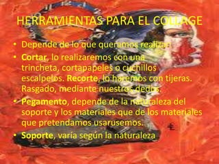 HERRAMIENTAS PARA EL COLLAGE
• Depende de lo que queramos realizar:
• Cortar, lo realizaremos con una
  trincheta, cortapapeles o cuchillos
  escalpelos. Recorte, lo haremos con tijeras.
  Rasgado, mediante nuestros dedos.
• Pegamento, depende de la naturaleza del
  soporte y los materiales que de los materiales
  que pretendamos usarusemos.
• Soporte, varía según la naturaleza .
 