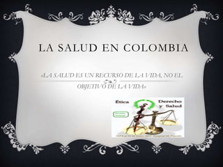 LA SALUD EN COLOMBIA
«LA SALUD ES UN RECURSO DE LA VIDA, NO EL
OBJETIVO DE LA VIDA»
 