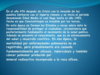 En el año 476 después de Cristo con la invasión de los
pueblos bárbaros cae el imperio romano y se inicia el periodo
denominado Edad Media el cual llega hasta el año 1453,
fecha en que Constantinopla es invadido por los turcos.
En esta época se forman los Estados y recae sobre éste la
responsabilidad de proteger al ciudadano, circunstancia que
posteriormente fundamento el nacimiento de la salud publica.
Además se presenta el renacimiento, que es un estancamiento
del saber y desarrollo científico. En esa época, la
mortalidad por enfermedades pulmonares no se
registraba, pero probablemente era causada
fundamentalmente por silicosis, tuberculosis y también
cáncer pulmonar producido por
mineral radioactivo incorporado a la roca silícea.
 