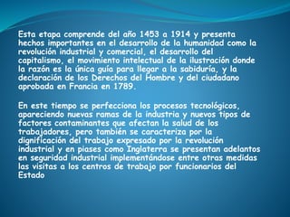 Esta etapa comprende del año 1453 a 1914 y presenta
hechos importantes en el desarrollo de la humanidad como la
revolución industrial y comercial, el desarrollo del
capitalismo, el movimiento intelectual de la ilustración donde
la razón es la única guía para llegar a la sabiduría, y la
declaración de los Derechos del Hombre y del ciudadano
aprobada en Francia en 1789.
En este tiempo se perfecciona los procesos tecnológicos,
apareciendo nuevas ramas de la industria y nuevos tipos de
factores contaminantes que afectan la salud de los
trabajadores, pero también se caracteriza por la
dignificación del trabajo expresado por la revolución
industrial y en piases como Inglaterra se presentan adelantos
en seguridad industrial implementándose entre otras medidas
las visitas a los centros de trabajo por funcionarios del
Estado
 