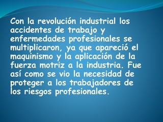 Con la revolución industrial los
accidentes de trabajo y
enfermedades profesionales se
multiplicaron, ya que apareció el
maquinismo y la aplicación de la
fuerza motriz a la industria. Fue
así como se vio la necesidad de
proteger a los trabajadores de
los riesgos profesionales.
 