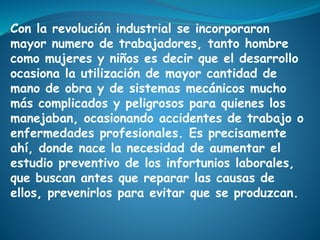 Con la revolución industrial se incorporaron
mayor numero de trabajadores, tanto hombre
como mujeres y niños es decir que el desarrollo
ocasiona la utilización de mayor cantidad de
mano de obra y de sistemas mecánicos mucho
más complicados y peligrosos para quienes los
manejaban, ocasionando accidentes de trabajo o
enfermedades profesionales. Es precisamente
ahí, donde nace la necesidad de aumentar el
estudio preventivo de los infortunios laborales,
que buscan antes que reparar las causas de
ellos, prevenirlos para evitar que se produzcan.
 