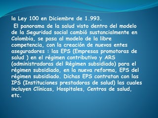 la Ley 100 en Diciembre de 1.993.
El panorama de la salud visto dentro del modelo
de la Seguridad social cambió sustancialmente en
Colombia, se pasa al modelo de la libre
competencia, con la creación de nuevos entes
aseguradores : las EPS (Empresas promotoras de
salud ) en el régimen contributivo y ARS
(administradoras del Régimen subsidiado) para el
régimen subsidiado, en la nueva reforma, EPS del
régimen subsidiado. Dichas EPS contratan con las
IPS (Instituciones prestadoras de salud) las cuales
incluyen Clínicas, Hospitales, Centros de salud,
etc.
 