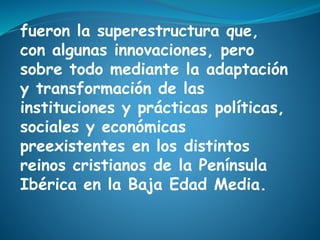 fueron la superestructura que,
con algunas innovaciones, pero
sobre todo mediante la adaptación
y transformación de las
instituciones y prácticas políticas,
sociales y económicas
preexistentes en los distintos
reinos cristianos de la Península
Ibérica en la Baja Edad Media.
 