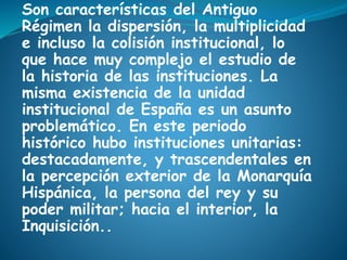 Son características del Antiguo
Régimen la dispersión, la multiplicidad
e incluso la colisión institucional, lo
que hace muy complejo el estudio de
la historia de las instituciones. La
misma existencia de la unidad
institucional de España es un asunto
problemático. En este periodo
histórico hubo instituciones unitarias:
destacadamente, y trascendentales en
la percepción exterior de la Monarquía
Hispánica, la persona del rey y su
poder militar; hacia el interior, la
Inquisición..
 