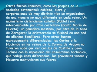 Otras fueron comunes, como las propias de la
sociedad estamental: nobleza, clero y
corporaciones de muy distinto tipo se organizaban
de una manera no muy diferente en cada reino. Un
monasterio cisterciense catalán (Poblet) era
intercambiable por otro castellano (Santa María de
Huerta); un ganadero mesteño, por otro de la Casa
de Zaragoza; la aristocracia se fusionó en una red
de alianzas familiares. Pero otras fueron
marcadamente diferenciadas: las Cortes o la
Hacienda en los reinos de la Corona de Aragón no
tuvieron nada que ver con las de Castilla y León.
Incluso con la imposición del absolutismo borbónico,
que redujo esas diferencias, las provincias vascas y
Navarra mantuvieron sus fueros.
 