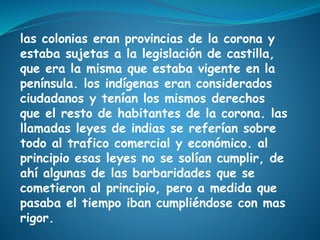 las colonias eran provincias de la corona y
estaba sujetas a la legislación de castilla,
que era la misma que estaba vigente en la
península. los indígenas eran considerados
ciudadanos y tenían los mismos derechos
que el resto de habitantes de la corona. las
llamadas leyes de indias se referían sobre
todo al trafico comercial y económico. al
principio esas leyes no se solían cumplir, de
ahí algunas de las barbaridades que se
cometieron al principio, pero a medida que
pasaba el tiempo iban cumpliéndose con mas
rigor.
 
