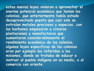 estas nuevas leyes vinieron a aprovechar el
enorme potencial económico que tenían las
colonias, que anteriormente había estado
desaprovechado puesto que casi solo se
extraían metales preciosos y especias. con
los borbones empezaron a crearse
plantaciones y manufacturas que
aumentaron considerablemente el
rendimiento económico de las colonias.
algunas leyes especificas de las colonias
eran por ejemplo las referidas a las
misiones, donde se trataba de educar e
instruir al pueblo indígena en su medio, o al
comercio con oriente.
 