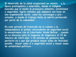 El desarrollo de la salud ocupacional se remota a la
época prehispánica o amerindia, donde el indígena
buscaba que el medio le proveyera alimento, estabilidad
y seguridad, logros mínimos que adquiere con base en
una organización social, como los cacicazgos y pre-
estados. y donde el trabajo tenía un mérito protección
por parte de la comunidad .
En este periodo de transición de la colonia a la
independencia el primer antecedente de seguridad social
lo encontramos con el Libertador Simón Bolívar , cuando
en su discurso ante el congreso de Angostura el 15 de
febrero de 1819 dijo: « El sistema de gobierno más
perfecto es a que que produce mayor suma de felicidad
posible , mayor suma d e seguridad social y mayor suma
de estabilidad política».
 