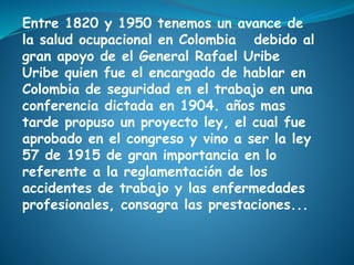 Entre 1820 y 1950 tenemos un avance de
la salud ocupacional en Colombia debido al
gran apoyo de el General Rafael Uribe
Uribe quien fue el encargado de hablar en
Colombia de seguridad en el trabajo en una
conferencia dictada en 1904. años mas
tarde propuso un proyecto ley, el cual fue
aprobado en el congreso y vino a ser la ley
57 de 1915 de gran importancia en lo
referente a la reglamentación de los
accidentes de trabajo y las enfermedades
profesionales, consagra las prestaciones...
 