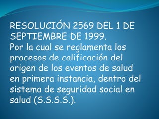 RESOLUCIÓN 2569 DEL 1 DE
SEPTIEMBRE DE 1999.
Por la cual se reglamenta los
procesos de calificación del
origen de los eventos de salud
en primera instancia, dentro del
sistema de seguridad social en
salud (S.S.S.S.).
 