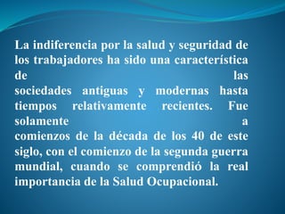 La indiferencia por la salud y seguridad de
los trabajadores ha sido una característica
de las
sociedades antiguas y modernas hasta
tiempos relativamente recientes. Fue
solamente a
comienzos de la década de los 40 de este
siglo, con el comienzo de la segunda guerra
mundial, cuando se comprendió la real
importancia de la Salud Ocupacional.
 