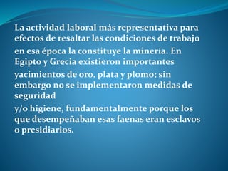 La actividad laboral más representativa para
efectos de resaltar las condiciones de trabajo
en esa época la constituye la minería. En
Egipto y Grecia existieron importantes
yacimientos de oro, plata y plomo; sin
embargo no se implementaron medidas de
seguridad
y/o higiene, fundamentalmente porque los
que desempeñaban esas faenas eran esclavos
o presidiarios.
 