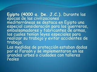Egipto (4000 a. De. J.C.). Durante las
épocas de las civilizaciones
mediterráneas se destaca en Egipto una
especial consideración para los guerreros,
embalsamadores y fabricantes de armas,
los cuales tenían leyes especiales para
realizar su trabajo y evitar accidentes de
trabajo.
Las medidas de protección estaban dadas
por el Faraón y se implementaron en las
grandes urbes o ciudades con talleres
reales
 
