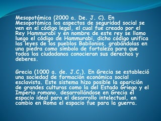 Mesopotámica (2000 a. De. J. C). En
Mesopotámica los aspectos de seguridad social se
ven en el código legal, el cual fue creado por el
Rey Hammurabi y en nombre de este rey se llamo
luego el código de Hammurabi, dicho código unifica
las leyes de los pueblos Babilonios, grabándolas en
una piedra como símbolo de fortaleza para que
todos los ciudadanos conocieran sus derechos y
deberes.
Grecia (1000 a. de. J.C.). En Grecia se estableció
una sociedad de formación económica social
esclavista. Este sistema hizo posible la aparición
de grandes culturas como la del Estado Griego y el
Imperio romano, desarrollándose en Grecia el
espacio ideal para el desarrollo intelectual, en
cambio en Roma el espacio fue para la guerra.
 