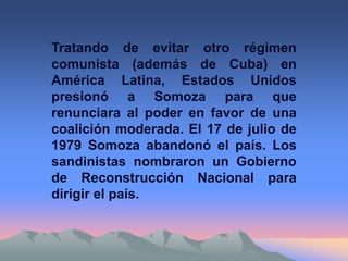 Tratando de evitar otro régimen
comunista (además de Cuba) en
América Latina, Estados Unidos
presionó a Somoza para que
renunciara al poder en favor de una
coalición moderada. El 17 de julio de
1979 Somoza abandonó el país. Los
sandinistas nombraron un Gobierno
de Reconstrucción Nacional para
dirigir el país.
 