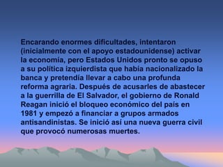 Encarando enormes dificultades, intentaron
(inicialmente con el apoyo estadounidense) activar
la economía, pero Estados Unidos pronto se opuso
a su política izquierdista que había nacionalizado la
banca y pretendía llevar a cabo una profunda
reforma agraria. Después de acusarles de abastecer
a la guerrilla de El Salvador, el gobierno de Ronald
Reagan inició el bloqueo económico del país en
1981 y empezó a financiar a grupos armados
antisandinistas. Se inició así una nueva guerra civil
que provocó numerosas muertes.
 