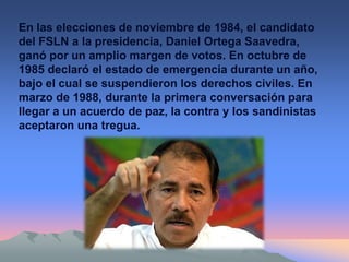 En las elecciones de noviembre de 1984, el candidato
del FSLN a la presidencia, Daniel Ortega Saavedra,
ganó por un amplio margen de votos. En octubre de
1985 declaró el estado de emergencia durante un año,
bajo el cual se suspendieron los derechos civiles. En
marzo de 1988, durante la primera conversación para
llegar a un acuerdo de paz, la contra y los sandinistas
aceptaron una tregua.
 