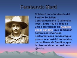 Colaboró en la fundación del
Partido Socialista
Centroamericano (Guatemala,
1925). Entre 1928 y 1930 se
unió a las fuerzas de Augusto
César Sandino, que combatían
contra la intervención
norteamericana en Nicaragua;
pronto se convirtió en hombre
de confianza de Sandino, que
le hizo nombrar coronel de su
ejército.
 