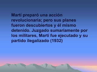 Martí preparó una acción
revolucionaria; pero sus planes
fueron descubiertos y él mismo
detenido. Juzgado sumariamente por
los militares, Martí fue ejecutado y su
partido ilegalizado (1932)
 