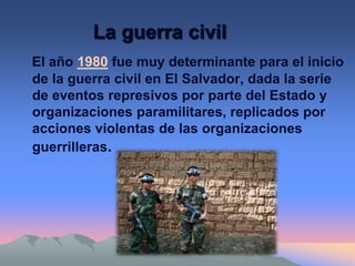La guerra civil
El año 1980 fue muy determinante para el inicio
de la guerra civil en El Salvador, dada la serie
de eventos represivos por parte del Estado y
organizaciones paramilitares, replicados por
acciones violentas de las organizaciones
guerrilleras.
 