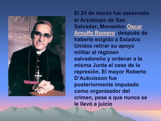 El 24 de marzo fue asesinado
el Arzobispo de San
Salvador, Monseñor Óscar
Arnulfo Romero, después de
haberle exigido a Estados
Unidos retirar su apoyo
militar al régimen
salvadoreño y ordenar a la
misma Junta el cese de la
represión. El mayor Roberto
D’Aubuisson fue
posteriormente imputado
como organizador del
crimen, pese a que nunca se
le llevó a juicio
 