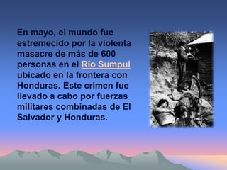 En mayo, el mundo fue
estremecido por la violenta
masacre de más de 600
personas en el Río Sumpul
ubicado en la frontera con
Honduras. Este crimen fue
llevado a cabo por fuerzas
militares combinadas de El
Salvador y Honduras.
 