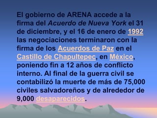 El gobierno de ARENA accede a la
firma del Acuerdo de Nueva York el 31
de diciembre, y el 16 de enero de 1992
las negociaciones terminaron con la
firma de los Acuerdos de Paz en el
Castillo de Chapultepec, en México,
poniendo fin a 12 años de conflicto
interno. Al final de la guerra civil se
contabilizó la muerte de más de 75,000
civiles salvadoreños y de alrededor de
9,000 desaparecidos.
 
