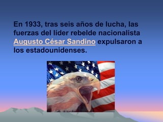 En 1933, tras seis años de lucha, las
fuerzas del líder rebelde nacionalista
Augusto César Sandino expulsaron a
los estadounidenses.
 